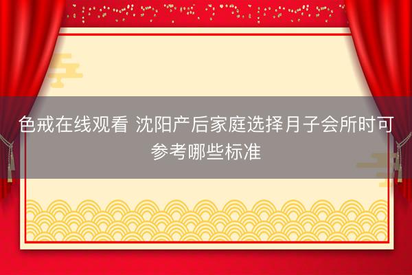 色戒在线观看 沈阳产后家庭选择月子会所时可参考哪些标准