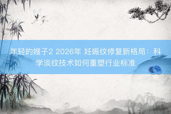 年轻的嫂子2 2026年 妊娠纹修复新格局：科学淡纹技术如何重塑行业标准