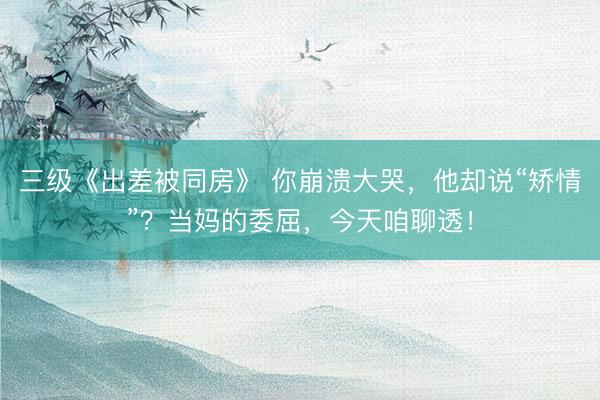 三级《出差被同房》 你崩溃大哭，他却说“矫情”？当妈的委屈，今天咱聊透！