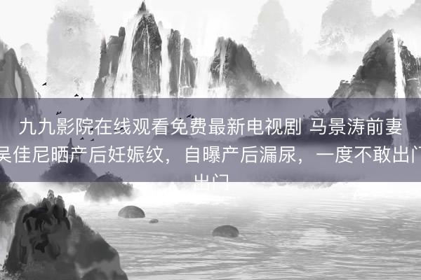 九九影院在线观看免费最新电视剧 马景涛前妻吴佳尼晒产后妊娠纹，自曝产后漏尿，一度不敢出门