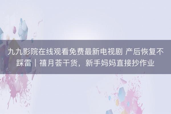 九九影院在线观看免费最新电视剧 产后恢复不踩雷｜禧月荟干货，新手妈妈直接抄作业