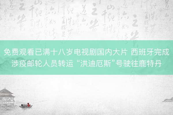 免费观看已满十八岁电视剧国内大片 西班牙完成涉疫邮轮人员转运 “洪迪厄斯”号驶往鹿特丹