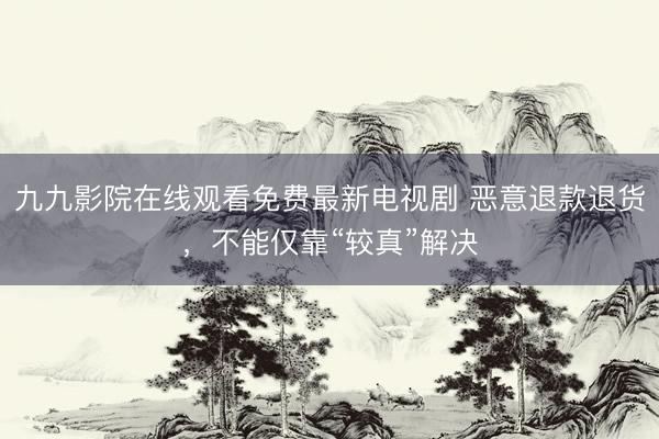 九九影院在线观看免费最新电视剧 恶意退款退货，不能仅靠“较真”解决