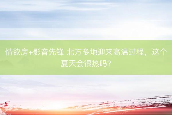 情欲房+影音先锋 北方多地迎来高温过程，这个夏天会很热吗？
