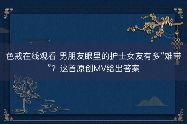 色戒在线观看 男朋友眼里的护士女友有多“难带”？这首原创MV给出答案