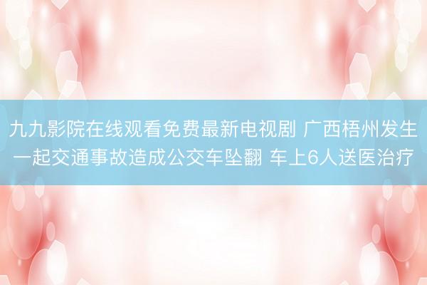 九九影院在线观看免费最新电视剧 广西梧州发生一起交通事故造成公交车坠翻 车上6人送医治疗