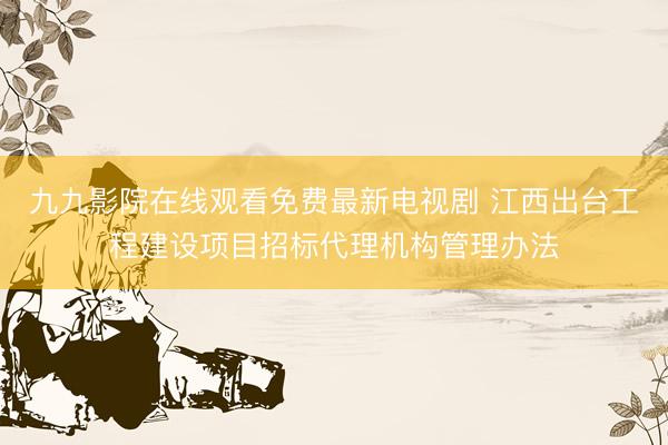 九九影院在线观看免费最新电视剧 江西出台工程建设项目招标代理机构管理办法