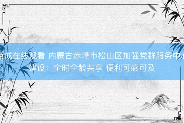 色戒在线观看 内蒙古赤峰市松山区加强党群服务中心建设：全时全龄共享 便利可感可及
