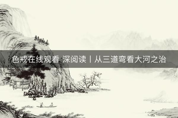 色戒在线观看 深阅读丨从三道弯看大河之治