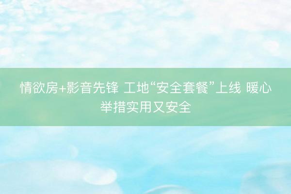 情欲房+影音先锋 工地“安全套餐”上线 暖心举措实用又安全