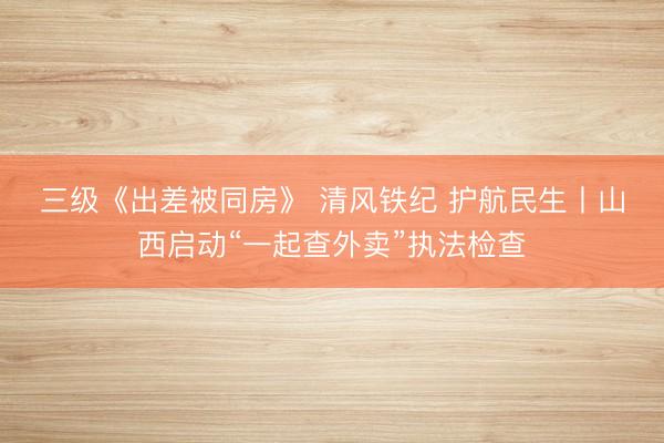 三级《出差被同房》 清风铁纪 护航民生丨山西启动“一起查外卖”执法检查