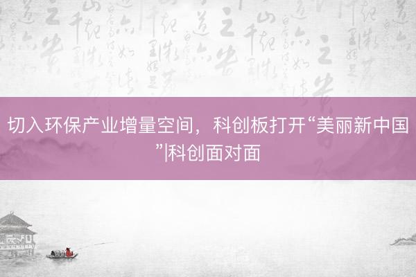 切入环保产业增量空间，科创板打开“美丽新中国”|科创面对面