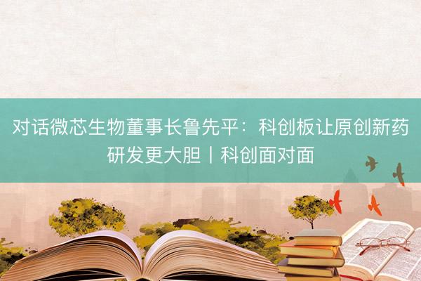 对话微芯生物董事长鲁先平：科创板让原创新药研发更大胆丨科创面对面