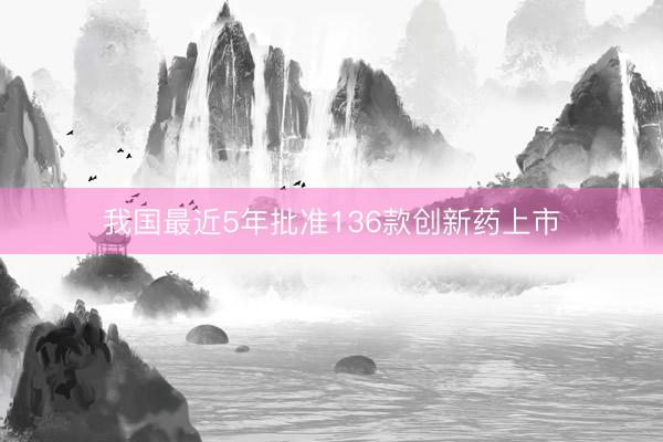 我国最近5年批准136款创新药上市