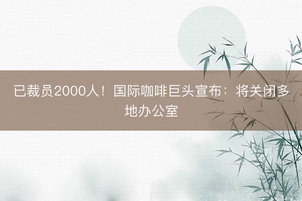 已裁员2000人！国际咖啡巨头宣布：将关闭多地办公室