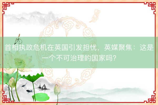 首相执政危机在英国引发担忧，英媒聚焦：这是一个不可治理的国家吗？