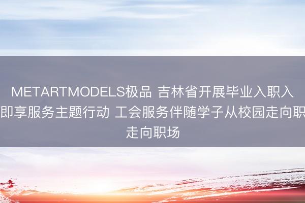 METARTMODELS极品 吉林省开展毕业入职入会即享服务主题行动 工会服务伴随学子从校园走向职场