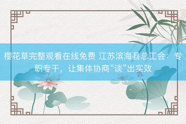 樱花草完整观看在线免费 江苏滨海县总工会：专职专干，让集体协商“谈”出实效