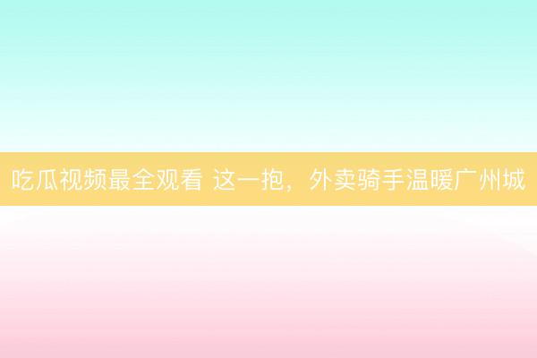 吃瓜视频最全观看 这一抱，外卖骑手温暖广州城