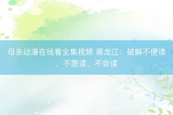 母亲动漫在线看全集视频 黑龙江：破解不便读、不愿读、不会读