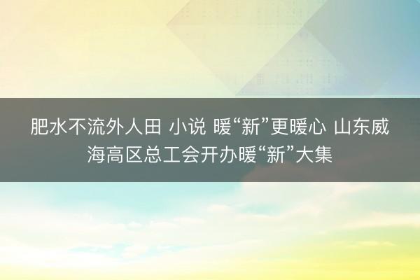 肥水不流外人田 小说 暖“新”更暖心 山东威海高区总工会开办暖“新”大集