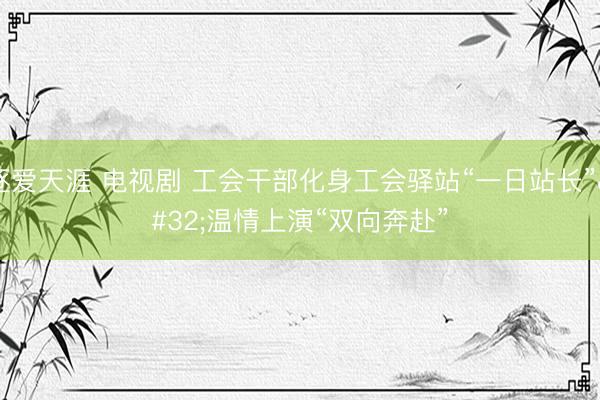 逐爱天涯 电视剧 工会干部化身工会驿站“一日站长” 温情上演“双向奔赴”