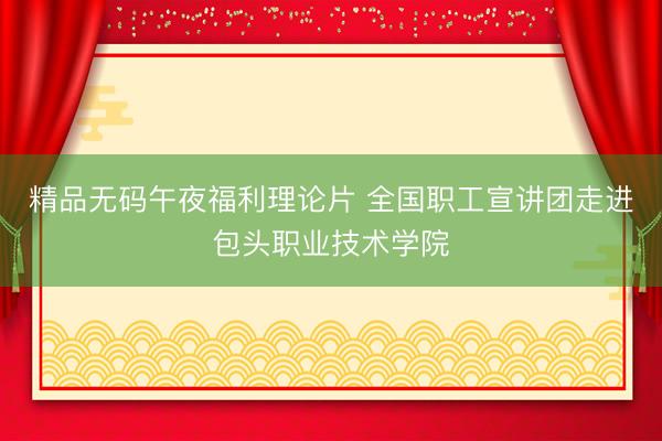 精品无码午夜福利理论片 全国职工宣讲团走进包头职业技术学院