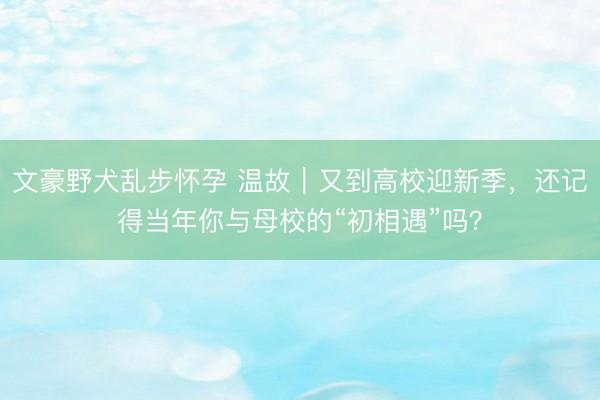 文豪野犬乱步怀孕 温故｜又到高校迎新季，还记得当年你与母校的“初相遇”吗？