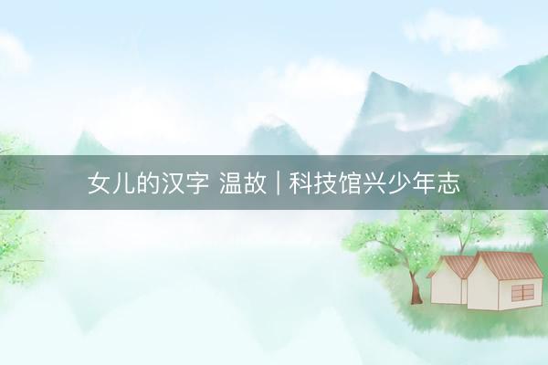 女儿的汉字 温故 | 科技馆兴少年志