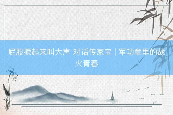 屁股撅起来叫大声 对话传家宝 | 军功章里的战火青春