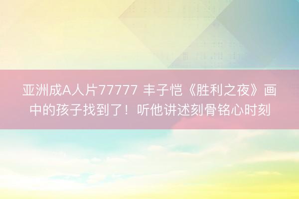 亚洲成A人片77777 丰子恺《胜利之夜》画中的孩子找到了！听他讲述刻骨铭心时刻