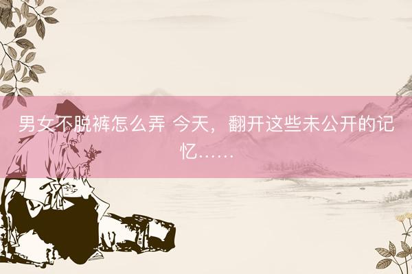 男女不脱裤怎么弄 今天,翻开这些未公开的记忆……