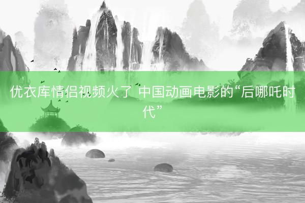优衣库情侣视频火了 中国动画电影的“后哪吒时代”