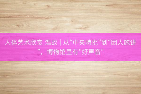 人体艺术欣赏 温故 | 从“中央特批”到“因人施讲”,博物馆里有“好声音”