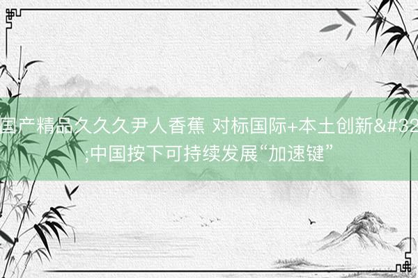国产精品久久久尹人香蕉 对标国际+本土创新 中国按下可持续发展“加速键”