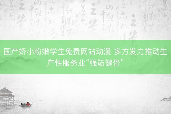国产娇小粉嫩学生免费网站动漫 多方发力推动生产性服务业“强筋健骨”