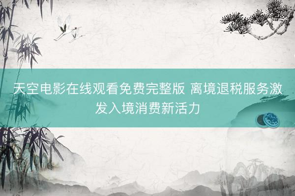 天空电影在线观看免费完整版 离境退税服务激发入境消费新活力