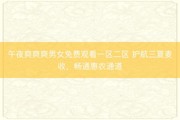 午夜爽爽爽男女免费观看一区二区 护航三夏麦收，畅通惠农通道