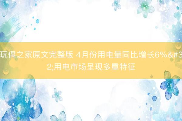 玩偶之家原文完整版 4月份用电量同比增长6% 用电市场呈现多重特征