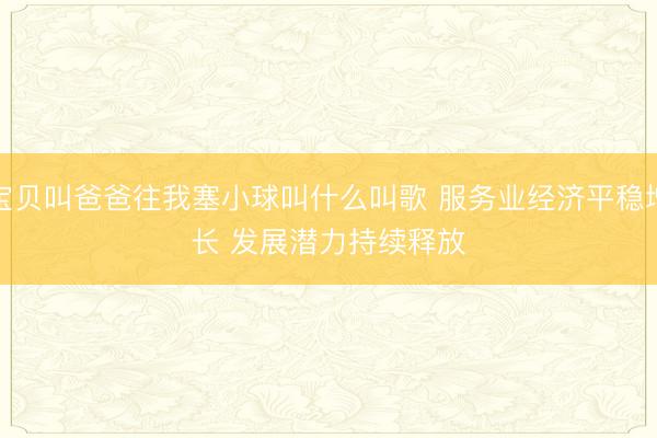 宝贝叫爸爸往我塞小球叫什么叫歌 服务业经济平稳增长 发展潜力持续释放