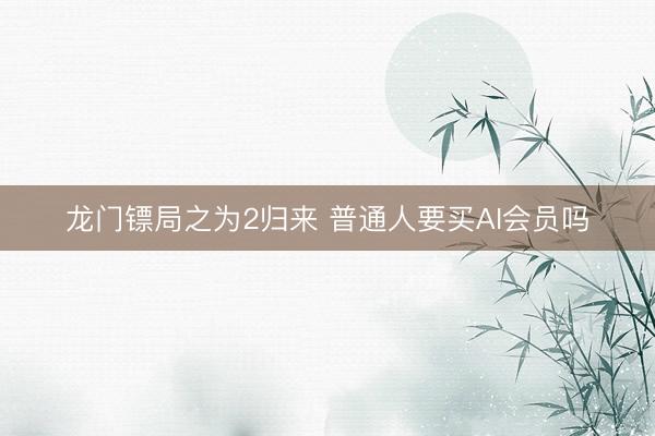 龙门镖局之为2归来 普通人要买AI会员吗