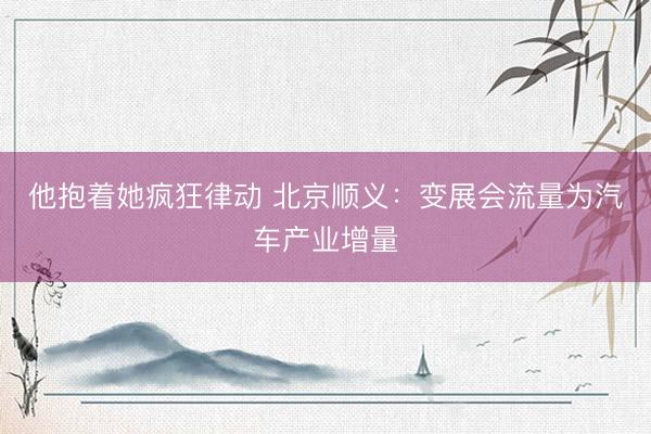他抱着她疯狂律动 北京顺义：变展会流量为汽车产业增量