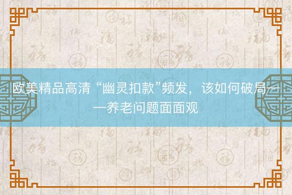 欧美精品高清 “幽灵扣款”频发，该如何破局——养老问题面面观