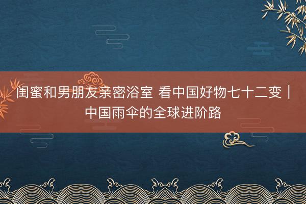 闺蜜和男朋友亲密浴室 看中国好物七十二变｜中国雨伞的全球进阶路