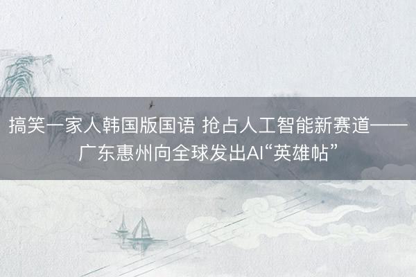 搞笑一家人韩国版国语 抢占人工智能新赛道——广东惠州向全球发出AI“英雄帖”