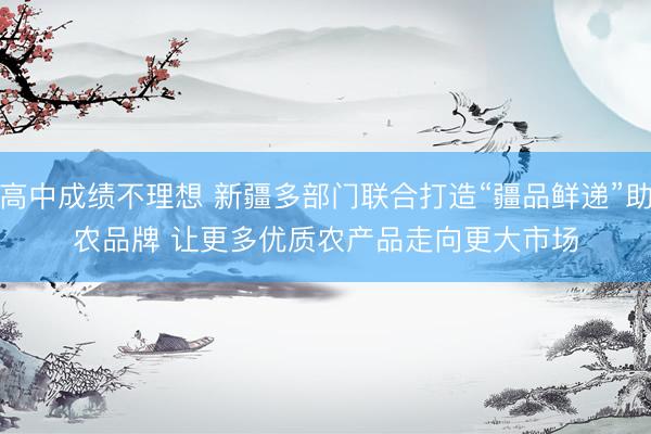 高中成绩不理想 新疆多部门联合打造“疆品鲜递”助农品牌 让更多优质农产品走向更大市场