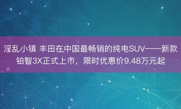 淫乱小镇 丰田在中国最畅销的纯电SUV——新款铂智3X正式上市，限时优惠价9.48万元起
