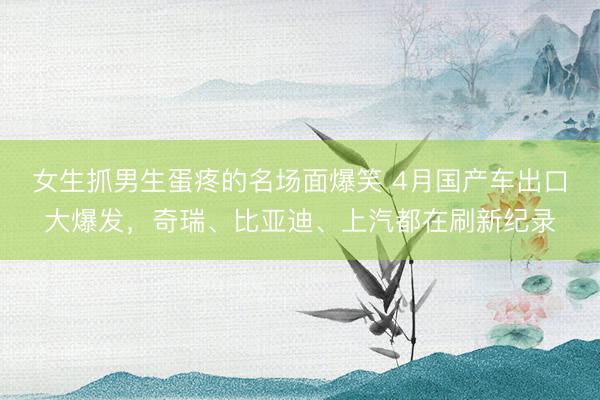 女生抓男生蛋疼的名场面爆笑 4月国产车出口大爆发，奇瑞、比亚迪、上汽都在刷新纪录