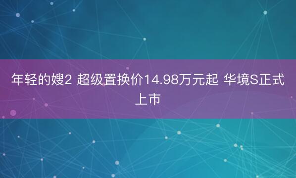 年轻的嫂2 超级置换价14.98万元起 华境S正式上市