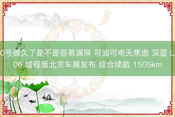 0号做久了是不是容易漏屎 可油可电无焦虑 深蓝 L06 增程版北京车展发布 综合续航 1505km